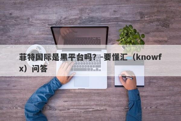 菲特国际是黑平台吗？-要懂汇（knowfx）问答-第1张图片-要懂汇圈网