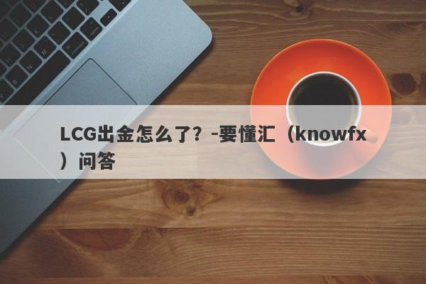 LCG出金怎么了？-要懂汇（knowfx）问答-第1张图片-要懂汇圈网