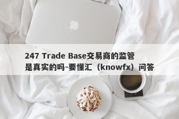 247 Trade Base交易商的监管是真实的吗-要懂汇（knowfx）问答-第1张图片-要懂汇圈网