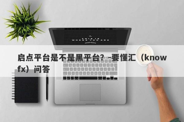 启点平台是不是黑平台？-要懂汇（knowfx）问答-第1张图片-要懂汇圈网