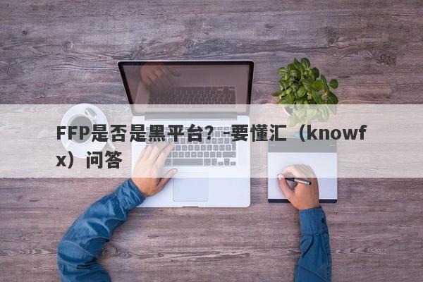 FFP是否是黑平台？-要懂汇（knowfx）问答-第1张图片-要懂汇圈网