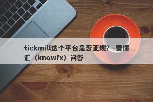 tickmill这个平台是否正规？-要懂汇（knowfx）问答-第1张图片-要懂汇圈网