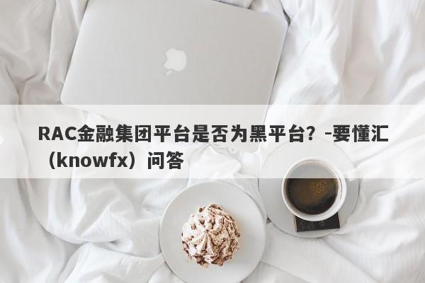 RAC金融集团平台是否为黑平台？-要懂汇（knowfx）问答-第1张图片-要懂汇圈网