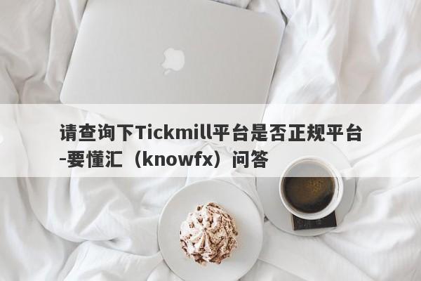 请查询下Tickmill平台是否正规平台-要懂汇（knowfx）问答-第1张图片-要懂汇圈网