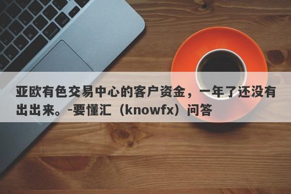 亚欧有色交易中心的客户资金，一年了还没有出出来。-要懂汇（knowfx）问答-第1张图片-要懂汇圈网