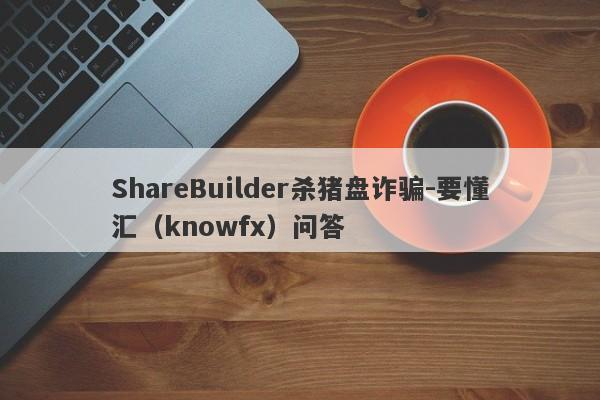 ShareBuilder杀猪盘诈骗-要懂汇（knowfx）问答-第1张图片-要懂汇圈网