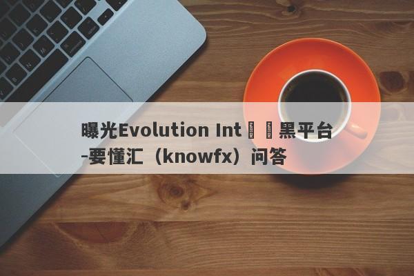 曝光Evolution Int詐騙黑平台-要懂汇（knowfx）问答-第1张图片-要懂汇圈网