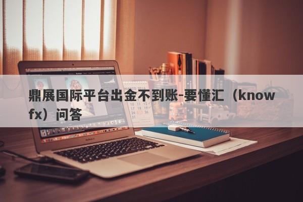 鼎展国际平台出金不到账-要懂汇（knowfx）问答-第1张图片-要懂汇圈网