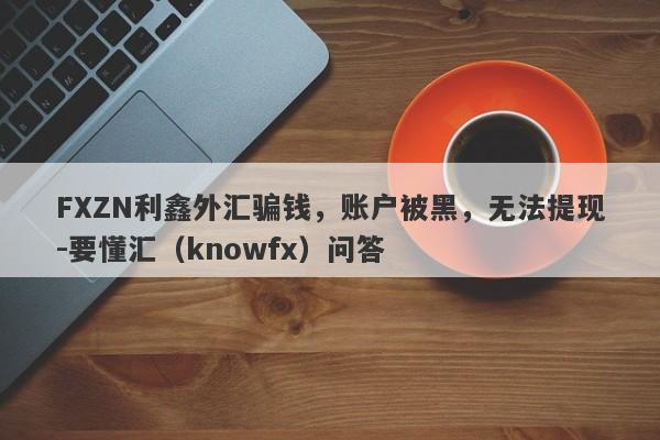 FXZN利鑫外汇骗钱，账户被黑，无法提现-要懂汇（knowfx）问答-第1张图片-要懂汇圈网