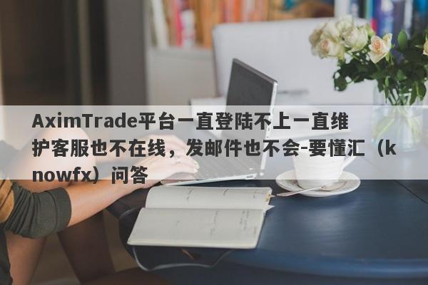 AximTrade平台一直登陆不上一直维护客服也不在线，发邮件也不会-要懂汇（knowfx）问答-第1张图片-要懂汇圈网