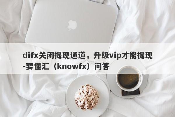 difx关闭提现通道，升级vip才能提现-要懂汇（knowfx）问答-第1张图片-要懂汇圈网