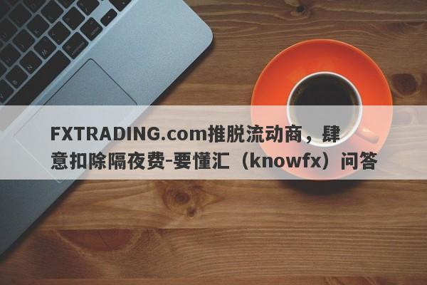 FXTRADING.com推脱流动商，肆意扣除隔夜费-要懂汇（knowfx）问答-第1张图片-要懂汇圈网