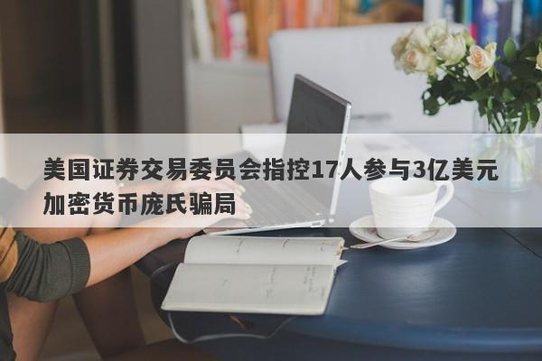 美国证券交易委员会指控17人参与3亿美元加密货币庞氏骗局-第1张图片-要懂汇圈网