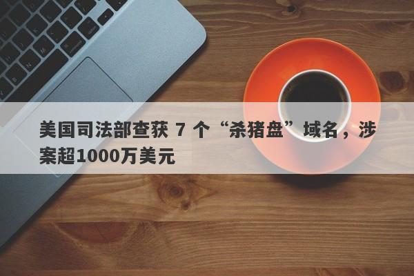 美国司法部查获 7 个“杀猪盘”域名，涉案超1000万美元-第1张图片-要懂汇圈网