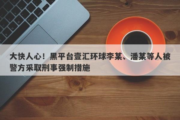 大快人心！黑平台壹汇环球李某、潘某等人被警方采取刑事强制措施-第1张图片-要懂汇圈网