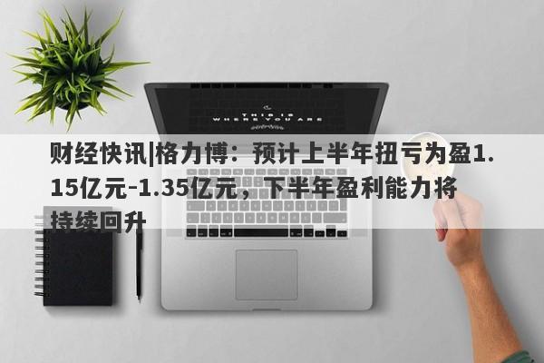 财经快讯|格力博：预计上半年扭亏为盈1.15亿元-1.35亿元，下半年盈利能力将持续回升-第1张图片-要懂汇圈网