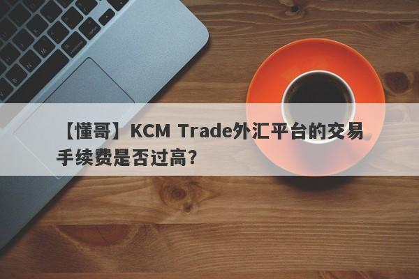 【懂哥】KCM Trade外汇平台的交易手续费是否过高？
-第1张图片-要懂汇圈网