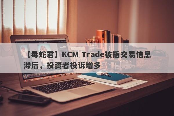 【毒蛇君】KCM Trade被指交易信息滞后，投资者投诉增多
-第1张图片-要懂汇圈网