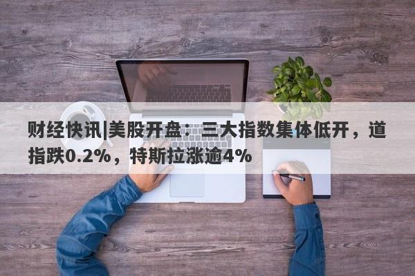 财经快讯|美股开盘：三大指数集体低开，道指跌0.2%，特斯拉涨逾4%-第1张图片-要懂汇圈网