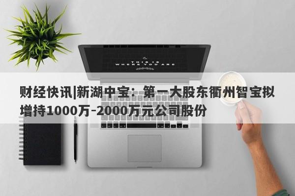 财经快讯|新湖中宝：第一大股东衢州智宝拟增持1000万-2000万元公司股份-第1张图片-要懂汇圈网