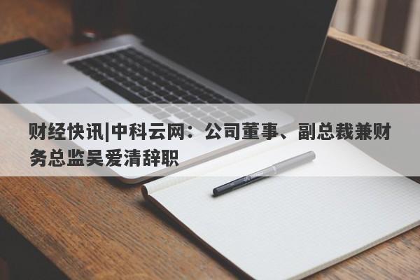 财经快讯|中科云网：公司董事、副总裁兼财务总监吴爱清辞职-第1张图片-要懂汇圈网