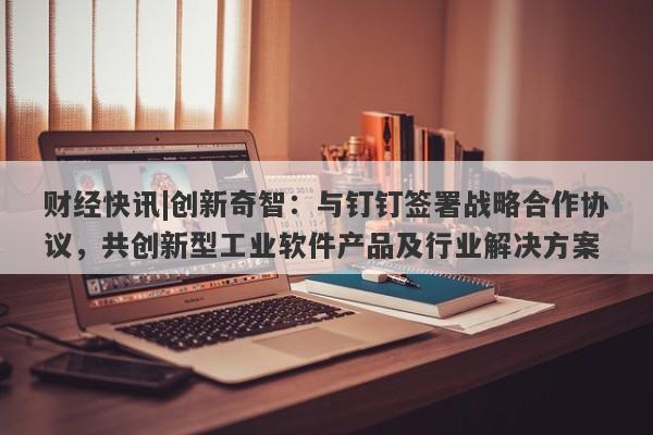 财经快讯|创新奇智：与钉钉签署战略合作协议，共创新型工业软件产品及行业解决方案-第1张图片-要懂汇圈网