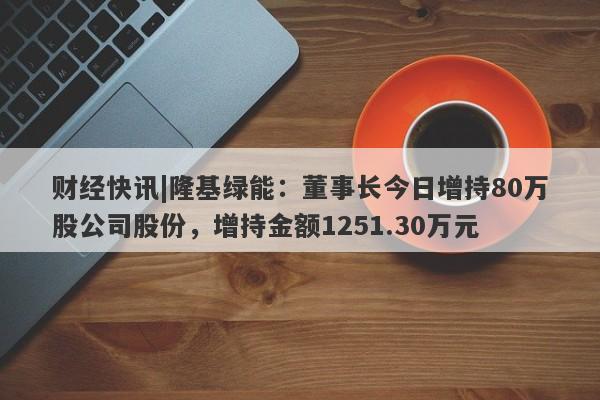 财经快讯|隆基绿能：董事长今日增持80万股公司股份，增持金额1251.30万元-第1张图片-要懂汇圈网