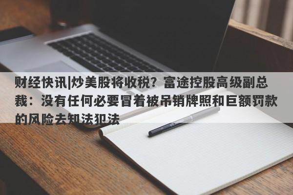 财经快讯|炒美股将收税？富途控股高级副总裁：没有任何必要冒着被吊销牌照和巨额罚款的风险去知法犯法-第1张图片-要懂汇圈网