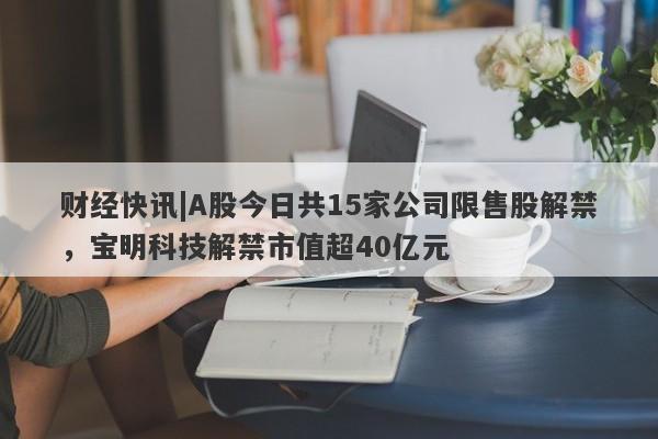 财经快讯|A股今日共15家公司限售股解禁，宝明科技解禁市值超40亿元-第1张图片-要懂汇圈网