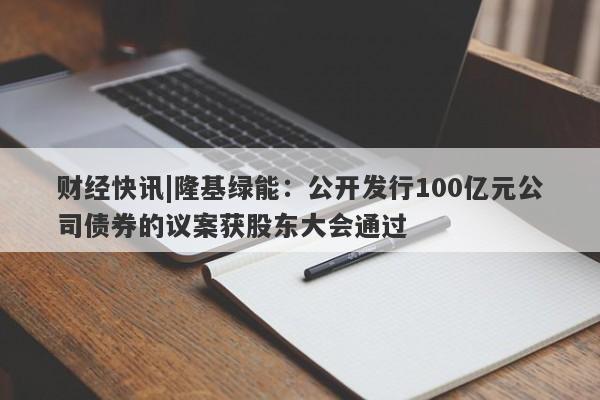 财经快讯|隆基绿能：公开发行100亿元公司债券的议案获股东大会通过-第1张图片-要懂汇圈网