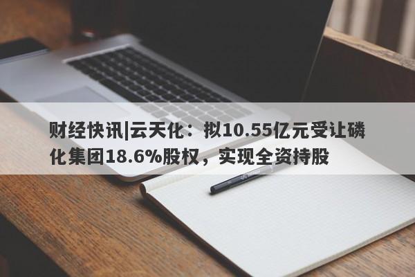 财经快讯|云天化：拟10.55亿元受让磷化集团18.6%股权，实现全资持股-第1张图片-要懂汇圈网