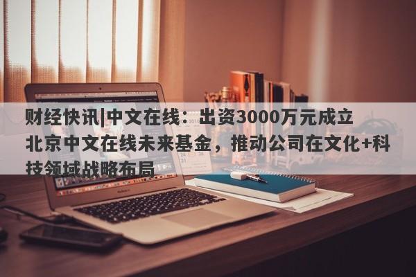 财经快讯|中文在线：出资3000万元成立北京中文在线未来基金，推动公司在文化+科技领域战略布局-第1张图片-要懂汇圈网