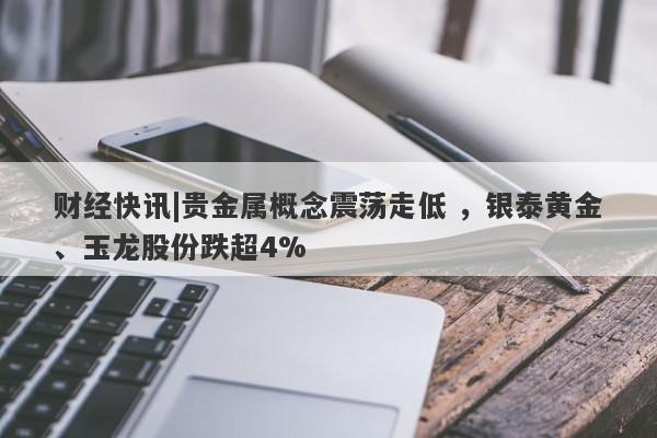 财经快讯|贵金属概念震荡走低 ，银泰黄金、玉龙股份跌超4%-第1张图片-要懂汇圈网