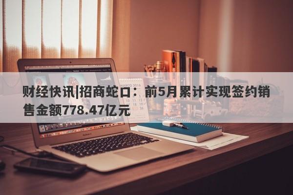 财经快讯|招商蛇口：前5月累计实现签约销售金额778.47亿元-第1张图片-要懂汇圈网