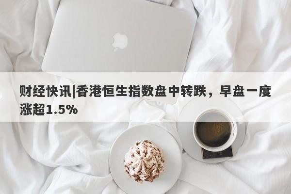 财经快讯|香港恒生指数盘中转跌，早盘一度涨超1.5%-第1张图片-要懂汇圈网