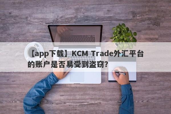 【app下载】KCM Trade外汇平台的账户是否易受到盗窃？-第1张图片-要懂汇圈网