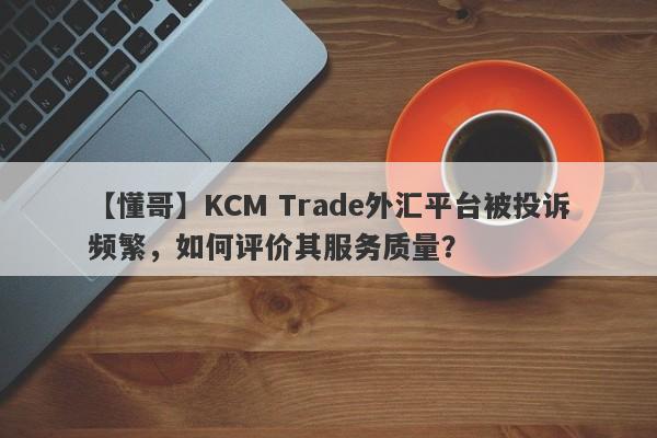 【懂哥】KCM Trade外汇平台被投诉频繁，如何评价其服务质量？-第1张图片-要懂汇圈网