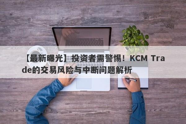 【最新曝光】投资者需警惕！KCM Trade的交易风险与中断问题解析-第1张图片-要懂汇圈网