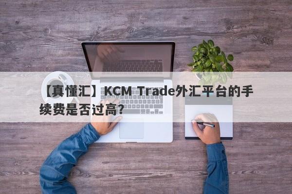 【真懂汇】KCM Trade外汇平台的手续费是否过高？-第1张图片-要懂汇圈网