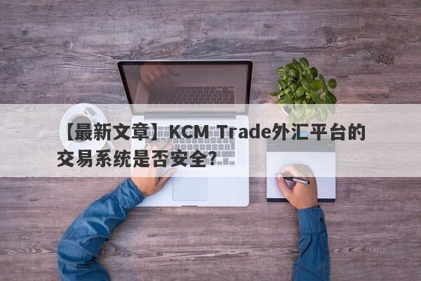 【最新文章】KCM Trade外汇平台的交易系统是否安全？-第1张图片-要懂汇圈网