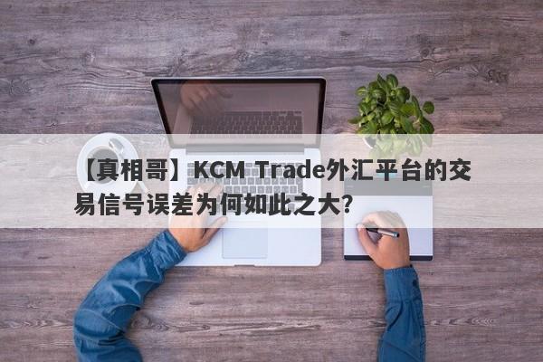 【真相哥】KCM Trade外汇平台的交易信号误差为何如此之大？-第1张图片-要懂汇圈网