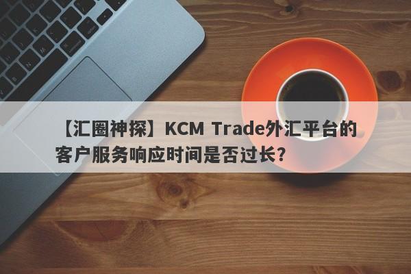 【汇圈神探】KCM Trade外汇平台的客户服务响应时间是否过长？-第1张图片-要懂汇圈网