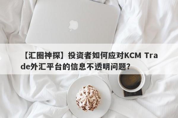 【汇圈神探】投资者如何应对KCM Trade外汇平台的信息不透明问题？-第1张图片-要懂汇圈网