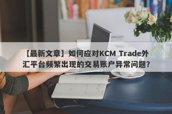 【最新文章】如何应对KCM Trade外汇平台频繁出现的交易账户异常问题？-第1张图片-要懂汇圈网