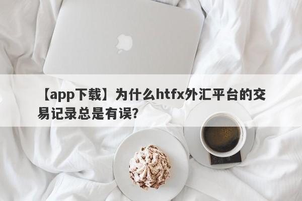 【app下载】为什么htfx外汇平台的交易记录总是有误？-第1张图片-要懂汇圈网