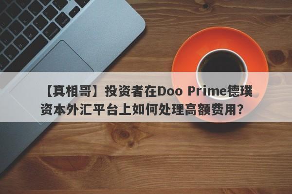 【真相哥】投资者在Doo Prime德璞资本外汇平台上如何处理高额费用？-第1张图片-要懂汇圈网