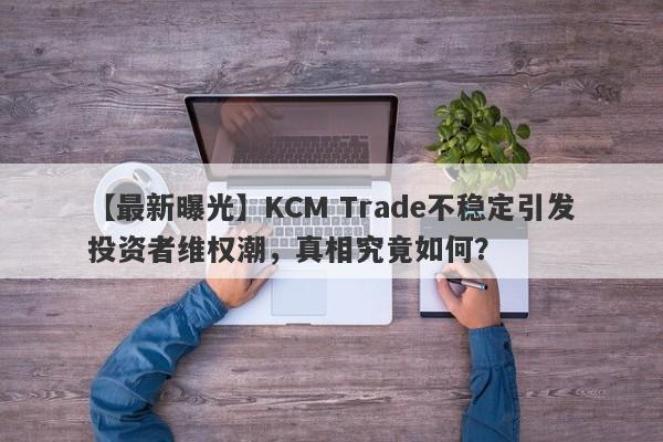 【最新曝光】KCM Trade不稳定引发投资者维权潮，真相究竟如何？-第1张图片-要懂汇圈网