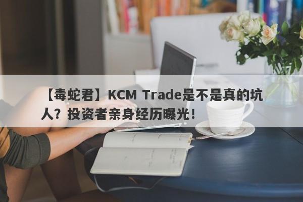 【毒蛇君】KCM Trade是不是真的坑人？投资者亲身经历曝光！-第1张图片-要懂汇圈网