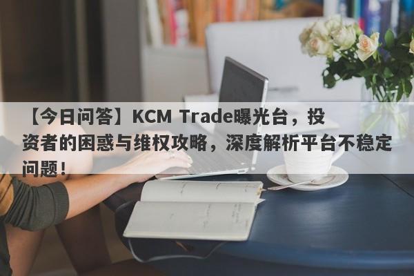 【今日问答】KCM Trade曝光台，投资者的困惑与维权攻略，深度解析平台不稳定问题！-第1张图片-要懂汇圈网