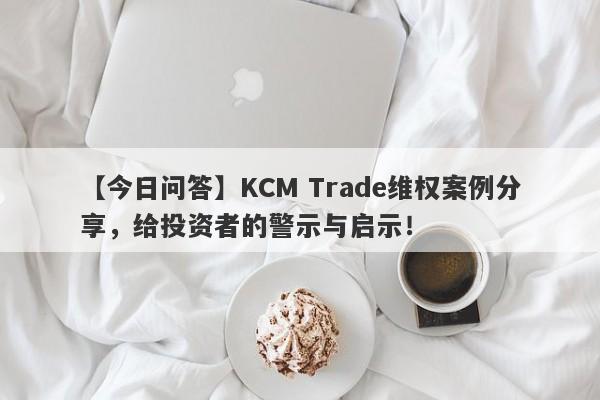 【今日问答】KCM Trade维权案例分享，给投资者的警示与启示！-第1张图片-要懂汇圈网